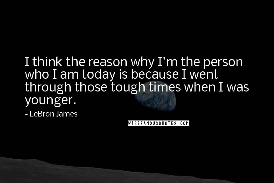 LeBron James Quotes: I think the reason why I'm the person who I am today is because I went through those tough times when I was younger.