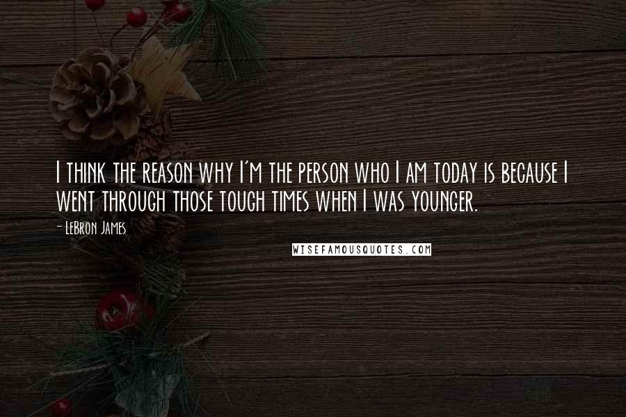 LeBron James Quotes: I think the reason why I'm the person who I am today is because I went through those tough times when I was younger.