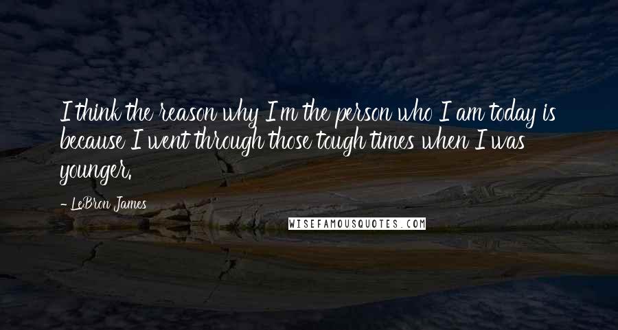 LeBron James Quotes: I think the reason why I'm the person who I am today is because I went through those tough times when I was younger.