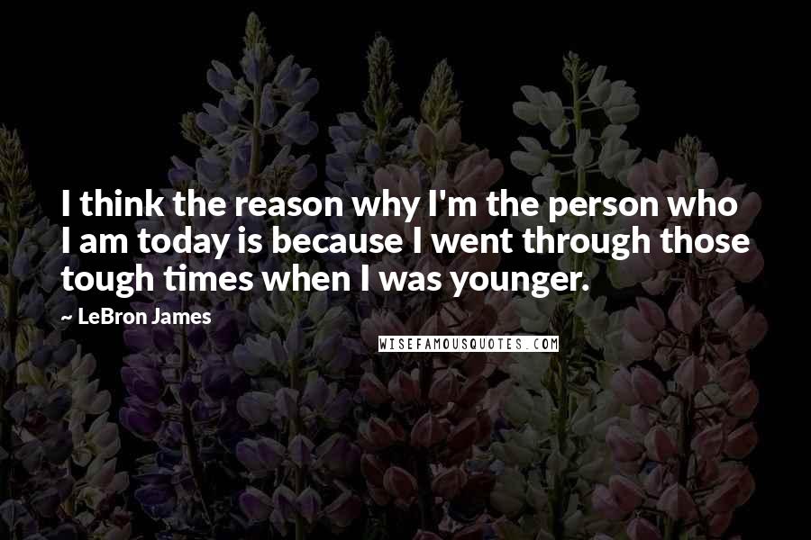 LeBron James Quotes: I think the reason why I'm the person who I am today is because I went through those tough times when I was younger.