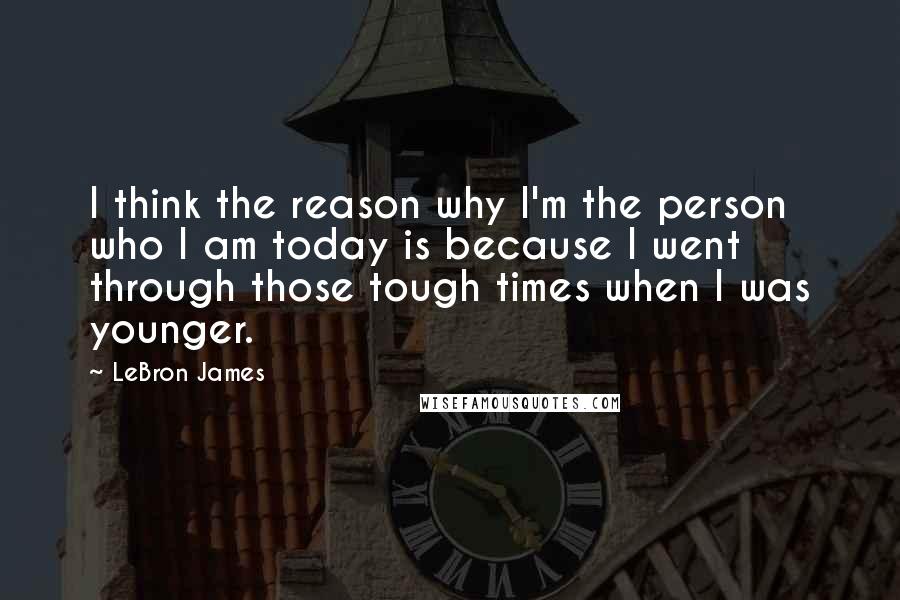 LeBron James Quotes: I think the reason why I'm the person who I am today is because I went through those tough times when I was younger.