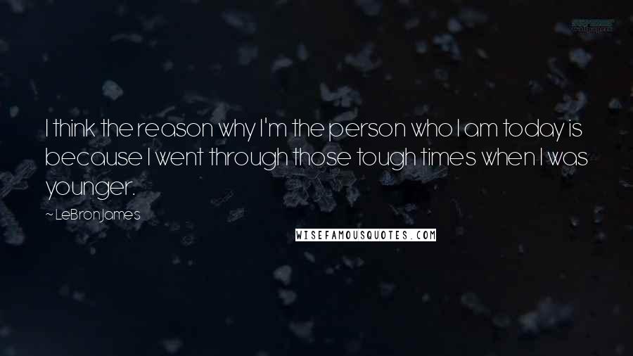 LeBron James Quotes: I think the reason why I'm the person who I am today is because I went through those tough times when I was younger.