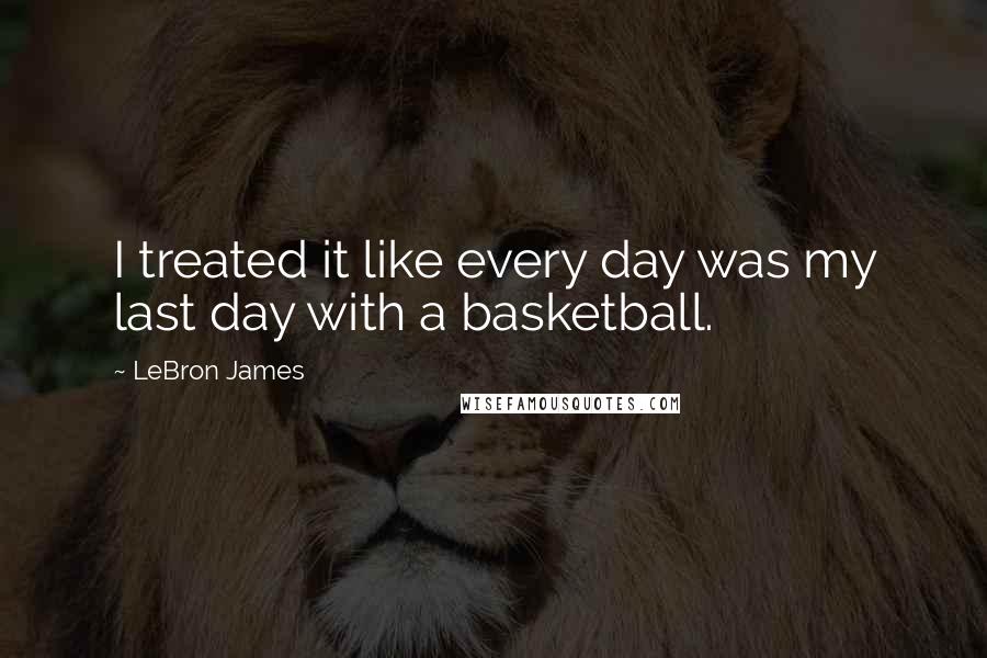 LeBron James Quotes: I treated it like every day was my last day with a basketball.