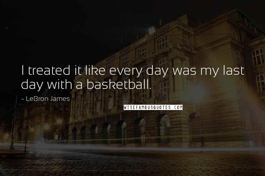 LeBron James Quotes: I treated it like every day was my last day with a basketball.