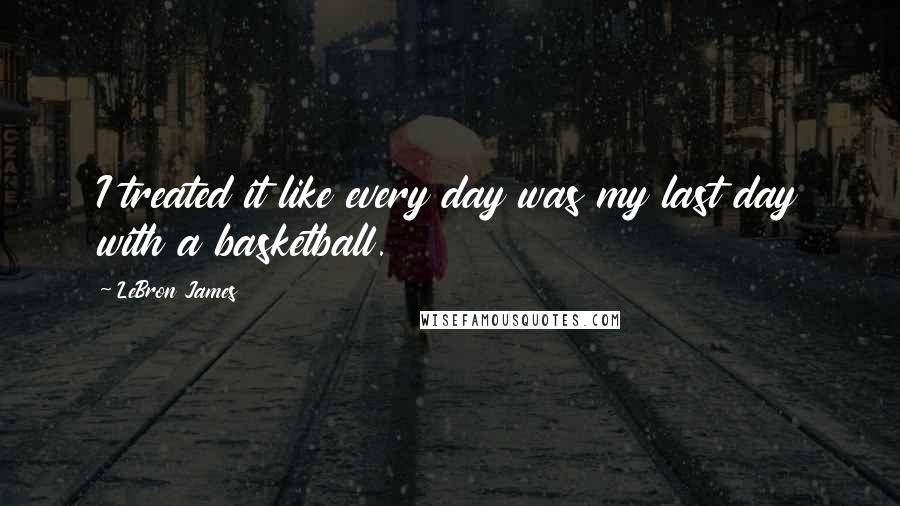 LeBron James Quotes: I treated it like every day was my last day with a basketball.