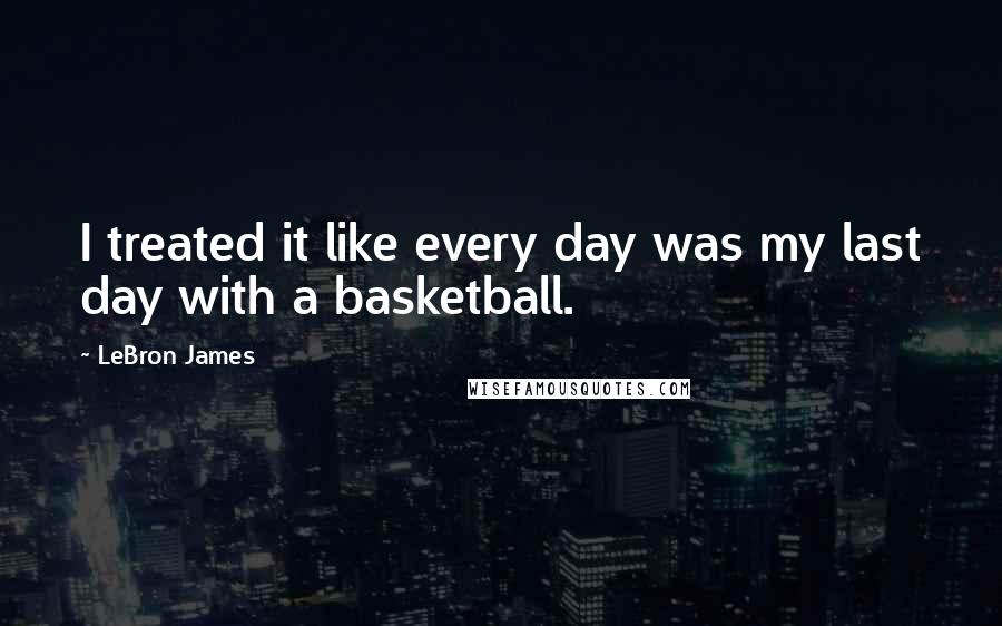 LeBron James Quotes: I treated it like every day was my last day with a basketball.