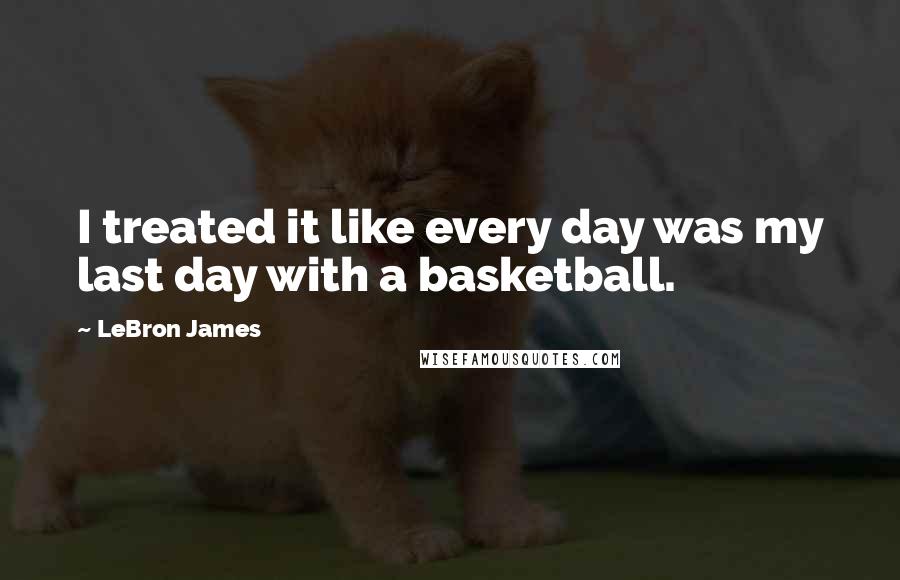 LeBron James Quotes: I treated it like every day was my last day with a basketball.