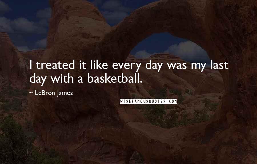 LeBron James Quotes: I treated it like every day was my last day with a basketball.