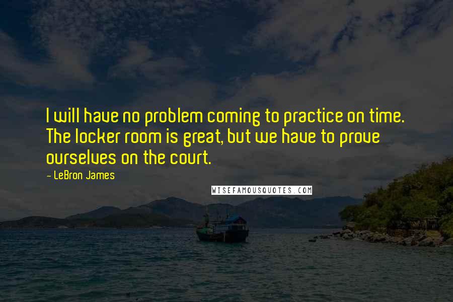 LeBron James Quotes: I will have no problem coming to practice on time. The locker room is great, but we have to prove ourselves on the court.