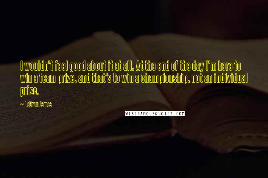 LeBron James Quotes: I wouldn't feel good about it at all. At the end of the day I'm here to win a team prize, and that's to win a championship, not an individual prize.