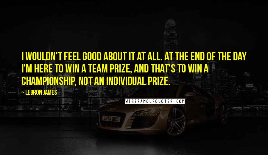 LeBron James Quotes: I wouldn't feel good about it at all. At the end of the day I'm here to win a team prize, and that's to win a championship, not an individual prize.