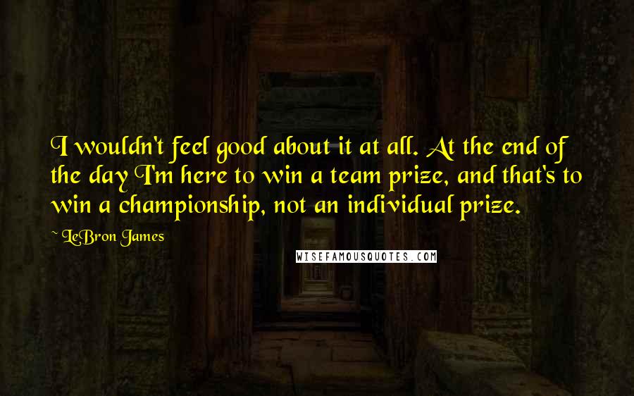 LeBron James Quotes: I wouldn't feel good about it at all. At the end of the day I'm here to win a team prize, and that's to win a championship, not an individual prize.