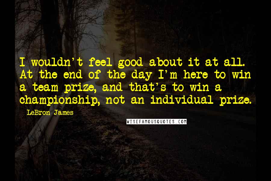 LeBron James Quotes: I wouldn't feel good about it at all. At the end of the day I'm here to win a team prize, and that's to win a championship, not an individual prize.