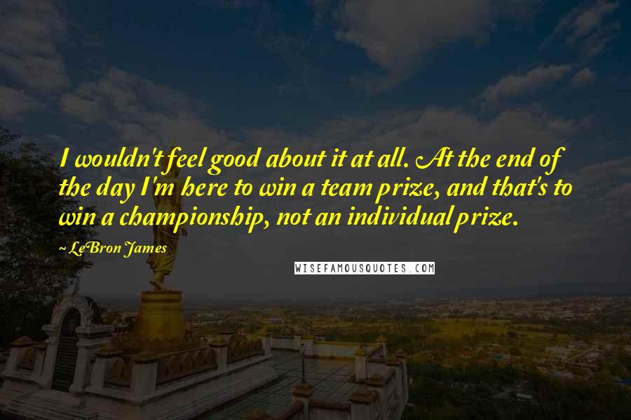 LeBron James Quotes: I wouldn't feel good about it at all. At the end of the day I'm here to win a team prize, and that's to win a championship, not an individual prize.