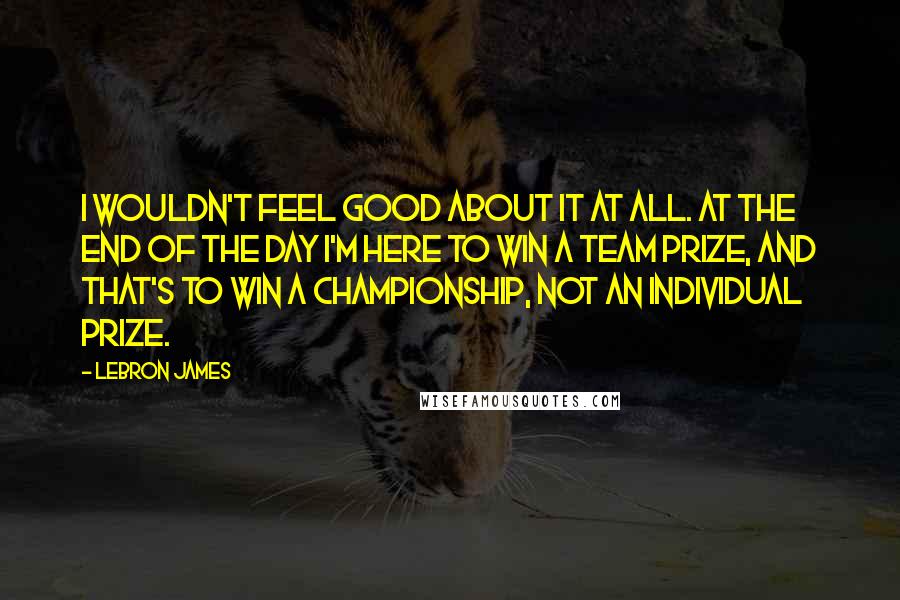 LeBron James Quotes: I wouldn't feel good about it at all. At the end of the day I'm here to win a team prize, and that's to win a championship, not an individual prize.