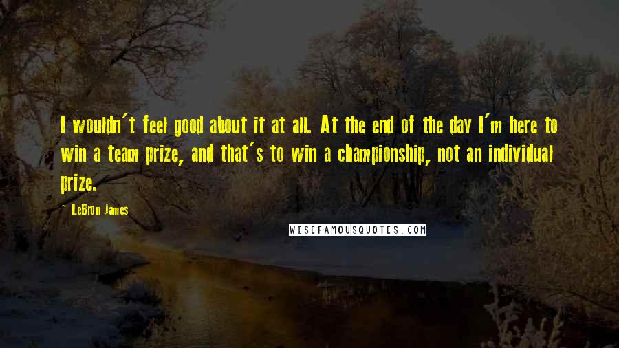 LeBron James Quotes: I wouldn't feel good about it at all. At the end of the day I'm here to win a team prize, and that's to win a championship, not an individual prize.