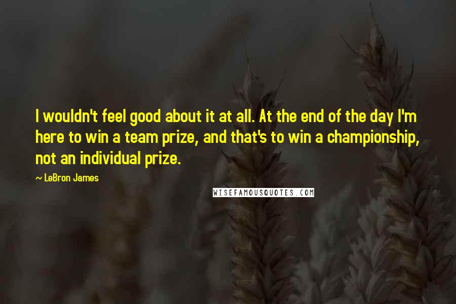 LeBron James Quotes: I wouldn't feel good about it at all. At the end of the day I'm here to win a team prize, and that's to win a championship, not an individual prize.