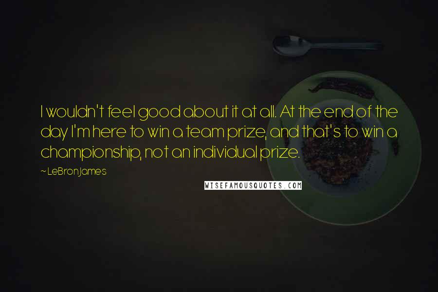 LeBron James Quotes: I wouldn't feel good about it at all. At the end of the day I'm here to win a team prize, and that's to win a championship, not an individual prize.