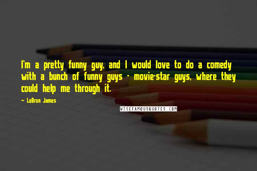 LeBron James Quotes: I'm a pretty funny guy, and I would love to do a comedy with a bunch of funny guys - movie-star guys, where they could help me through it.