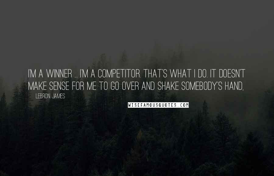 LeBron James Quotes: I'm a winner ... I'm a competitor. That's what I do. It doesn't make sense for me to go over and shake somebody's hand,