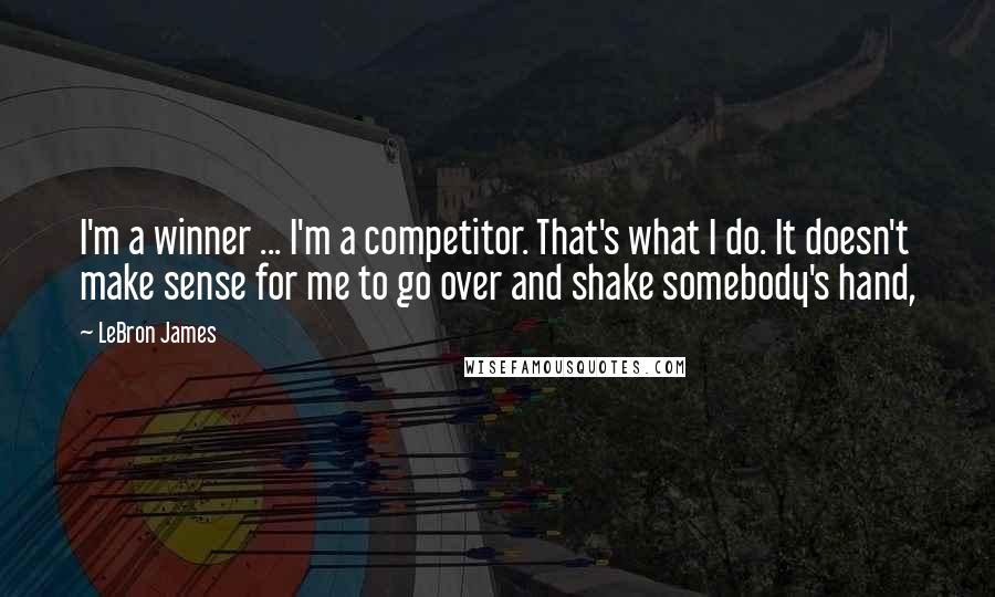 LeBron James Quotes: I'm a winner ... I'm a competitor. That's what I do. It doesn't make sense for me to go over and shake somebody's hand,