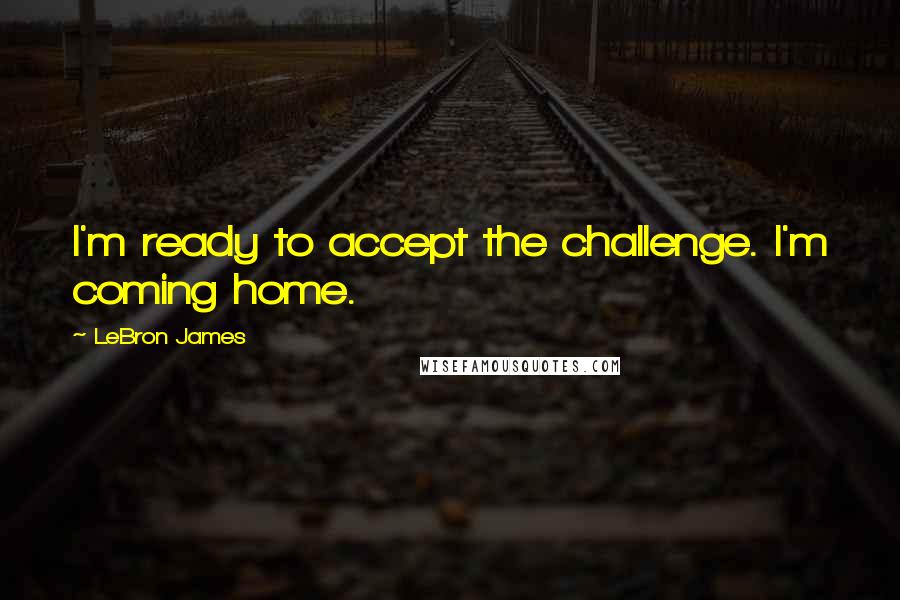 LeBron James Quotes: I'm ready to accept the challenge. I'm coming home.