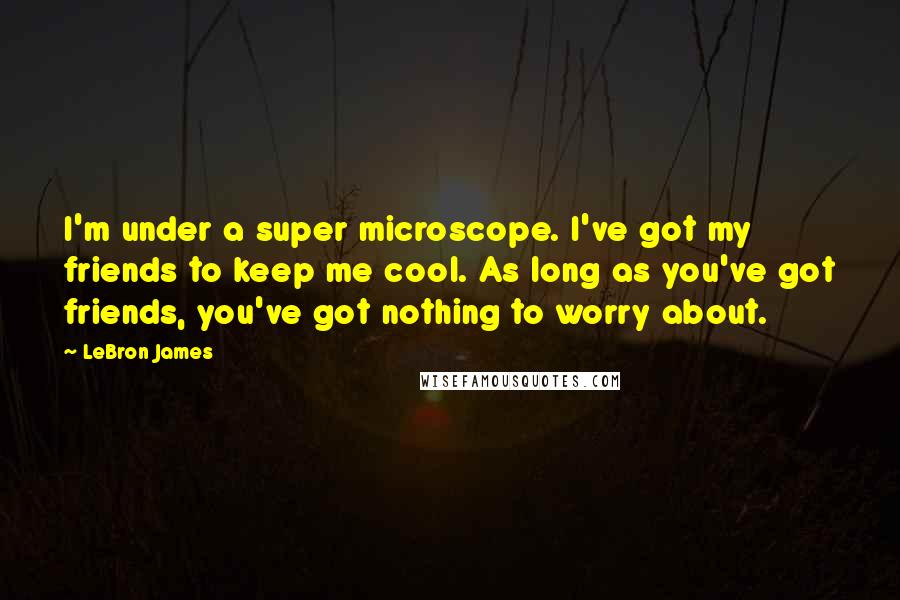 LeBron James Quotes: I'm under a super microscope. I've got my friends to keep me cool. As long as you've got friends, you've got nothing to worry about.