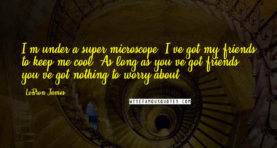 LeBron James Quotes: I'm under a super microscope. I've got my friends to keep me cool. As long as you've got friends, you've got nothing to worry about.