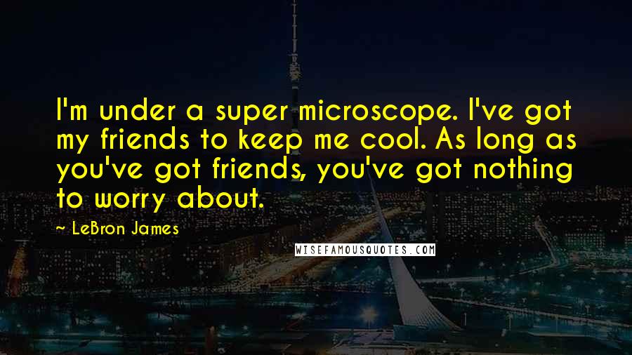 LeBron James Quotes: I'm under a super microscope. I've got my friends to keep me cool. As long as you've got friends, you've got nothing to worry about.