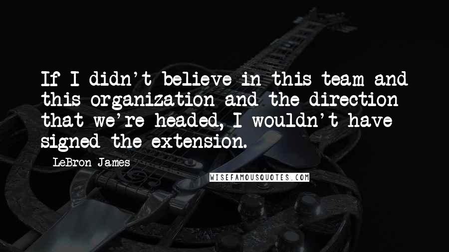 LeBron James Quotes: If I didn't believe in this team and this organization and the direction that we're headed, I wouldn't have signed the extension.