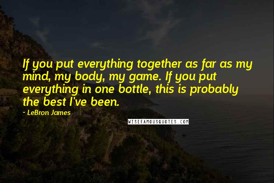 LeBron James Quotes: If you put everything together as far as my mind, my body, my game. If you put everything in one bottle, this is probably the best I've been.