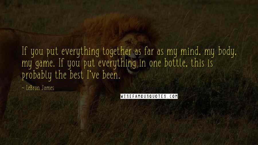 LeBron James Quotes: If you put everything together as far as my mind, my body, my game. If you put everything in one bottle, this is probably the best I've been.