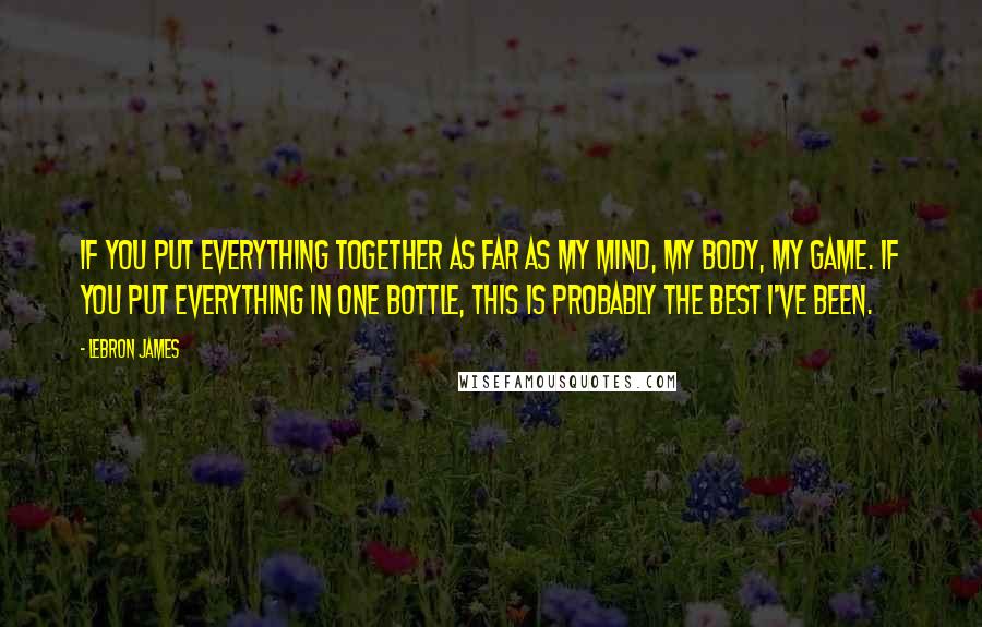 LeBron James Quotes: If you put everything together as far as my mind, my body, my game. If you put everything in one bottle, this is probably the best I've been.