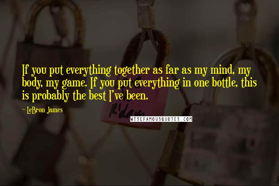 LeBron James Quotes: If you put everything together as far as my mind, my body, my game. If you put everything in one bottle, this is probably the best I've been.