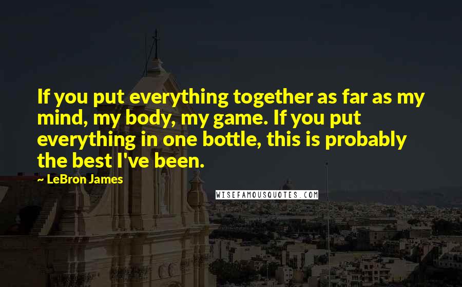 LeBron James Quotes: If you put everything together as far as my mind, my body, my game. If you put everything in one bottle, this is probably the best I've been.