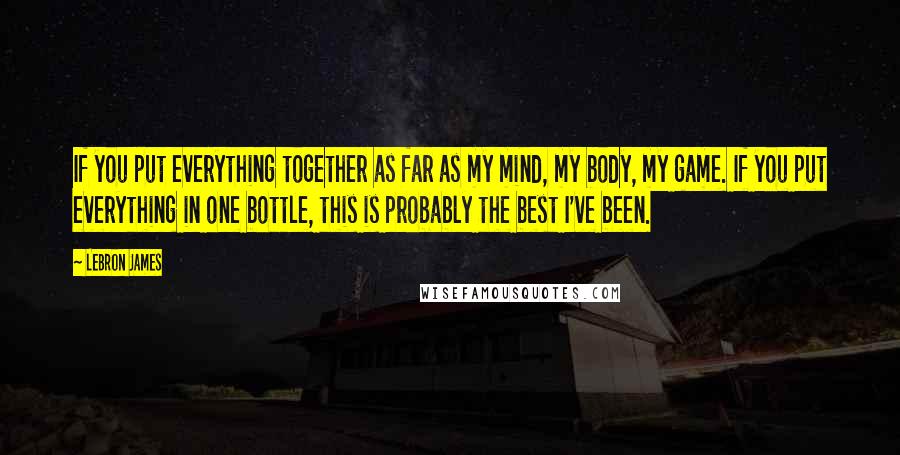 LeBron James Quotes: If you put everything together as far as my mind, my body, my game. If you put everything in one bottle, this is probably the best I've been.