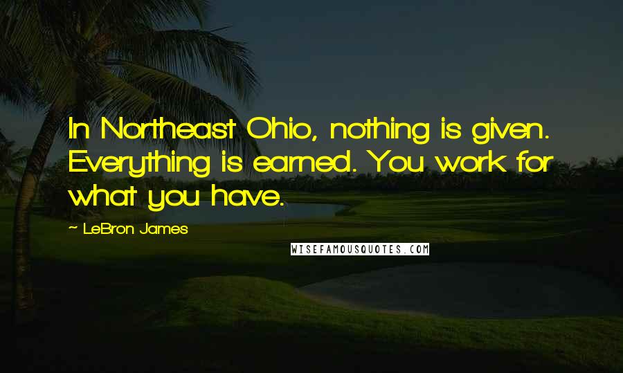 LeBron James Quotes: In Northeast Ohio, nothing is given. Everything is earned. You work for what you have.