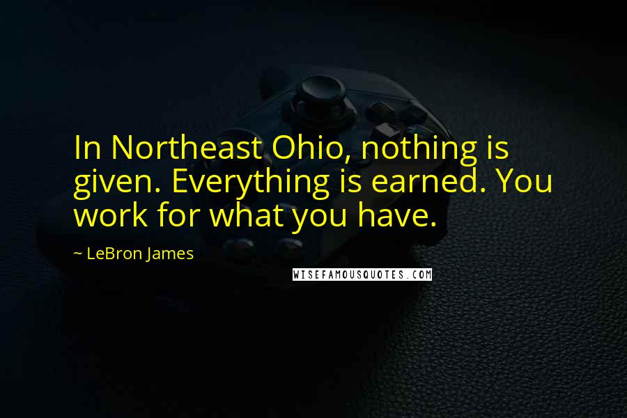 LeBron James Quotes: In Northeast Ohio, nothing is given. Everything is earned. You work for what you have.