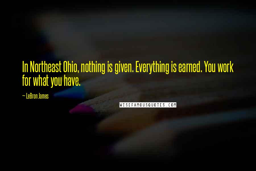 LeBron James Quotes: In Northeast Ohio, nothing is given. Everything is earned. You work for what you have.