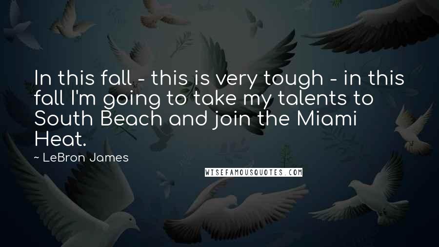 LeBron James Quotes: In this fall - this is very tough - in this fall I'm going to take my talents to South Beach and join the Miami Heat.