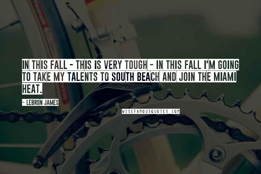 LeBron James Quotes: In this fall - this is very tough - in this fall I'm going to take my talents to South Beach and join the Miami Heat.