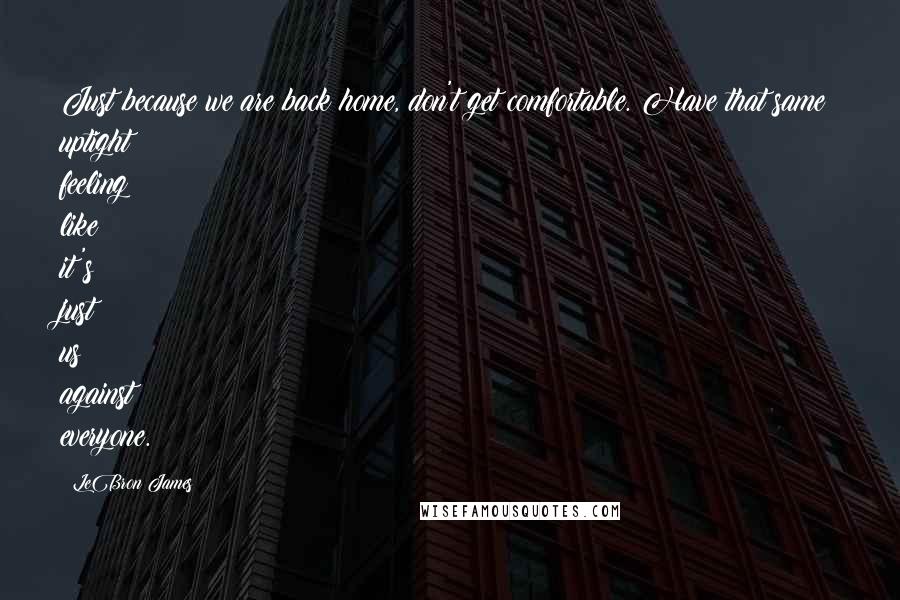 LeBron James Quotes: Just because we are back home, don't get comfortable. Have that same uptight feeling like it's just us against everyone.