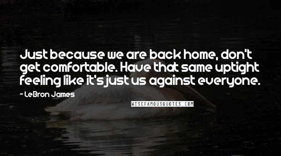 LeBron James Quotes: Just because we are back home, don't get comfortable. Have that same uptight feeling like it's just us against everyone.