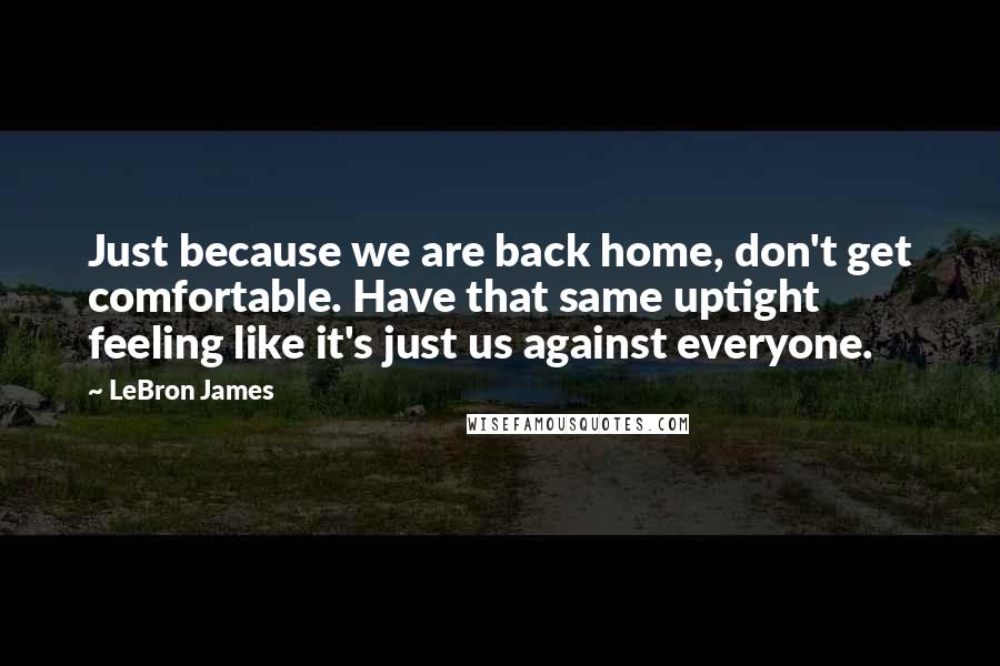 LeBron James Quotes: Just because we are back home, don't get comfortable. Have that same uptight feeling like it's just us against everyone.