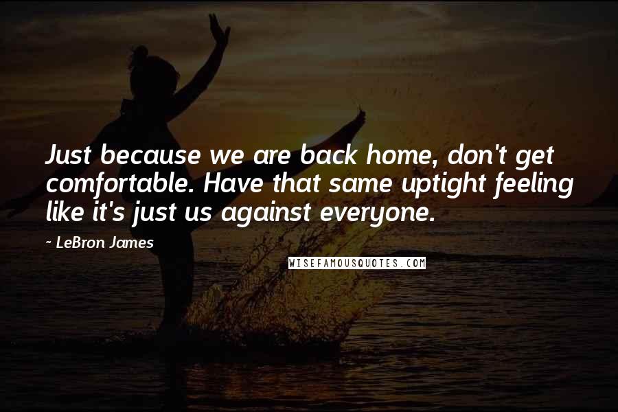 LeBron James Quotes: Just because we are back home, don't get comfortable. Have that same uptight feeling like it's just us against everyone.