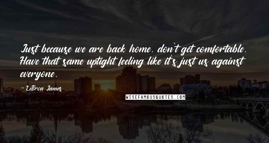 LeBron James Quotes: Just because we are back home, don't get comfortable. Have that same uptight feeling like it's just us against everyone.