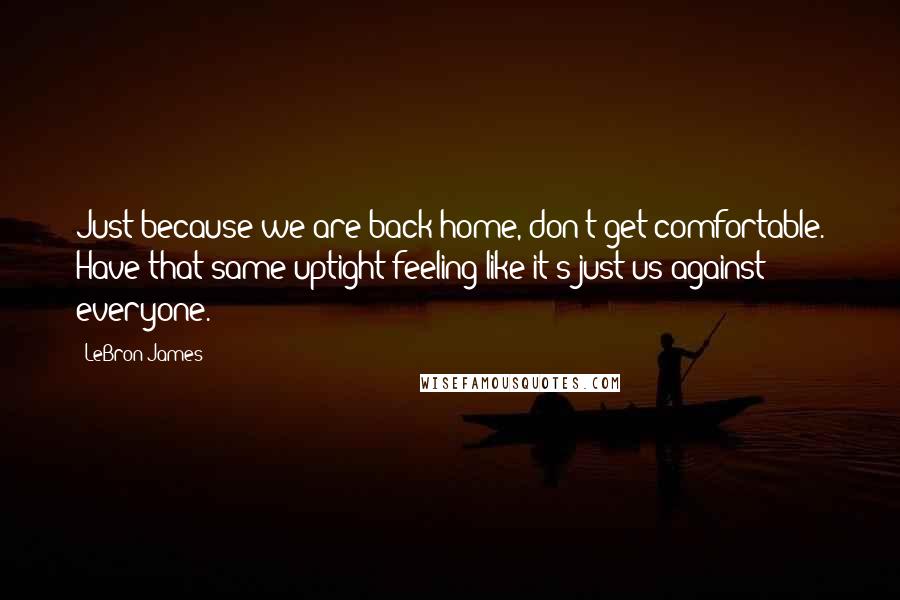 LeBron James Quotes: Just because we are back home, don't get comfortable. Have that same uptight feeling like it's just us against everyone.