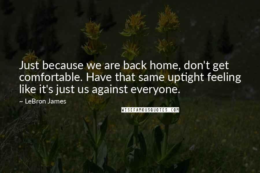 LeBron James Quotes: Just because we are back home, don't get comfortable. Have that same uptight feeling like it's just us against everyone.