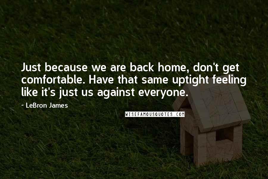 LeBron James Quotes: Just because we are back home, don't get comfortable. Have that same uptight feeling like it's just us against everyone.