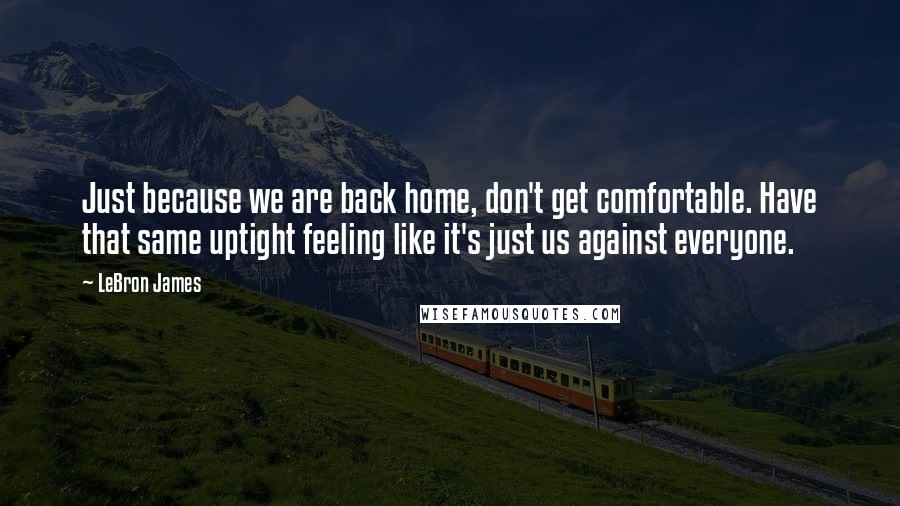 LeBron James Quotes: Just because we are back home, don't get comfortable. Have that same uptight feeling like it's just us against everyone.